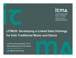 LITMUS: Developing a Linked Data Ontology
for Irish Traditional Music and Dance
Lynnsey Weissenberger, Ph.D.
Marie Skłodowska-Curie Fellow
@lkweissenberger
 