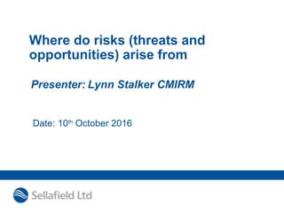 Where do risks (threats and
opportunities) arise from
Presenter: Lynn Stalker CMIRM
Date: 10th
October 2016
 