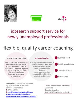 jobsearch support service for
   newly unemployed professionals

flexible, quality career coaching
  one-to-one coaching                your action plan              qualified coach

your skilled and experienced   working with your coach you’ll
  personal coach will guide      establish a clear personal        building confidence
  you through every step of       roadmap to future work
your career changing process        using SSMART goals
 either face-to-face or from              that are:                30-day follow-up
     the comfort of your            stretching, specific,
     home via phone and           measurable, achievable,
         the internet.              realistic and timely.          nation-wide


 Lynn Tulip - Chartered MCIPD, MICG,
 PgDIp Guidance & Assessment                     Ki Work Jobcentre Plus reference :
 Certified Career Coach                          AAA280201
 T: 07801 689801                                 Opportunity codes:
 E: lynn@assessment4potential.com                HUW33831/HUW43634 for SL2JP
 www.assessment4potential.com
 www.ki-work.com/ki-team/JCP_support
 