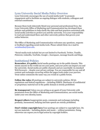 Lynn University Social Media Policy Overview
Lynn University encourages the use of social media tools* to promote
engagement and to facilitate an ongoing dialogue with students, colleagues and
external constituents.

Because these tools inherently blend your personal and professional lives, the
Lynn University Office of Marketing and Communication has developed these
policies and guidelines to help clarify the risks and best practices associated with
social media activities to protect you and the university. It is your responsibility
to read and understand these and other university policies that govern your
online behavior.

The Office of Marketing and Communication welcomes any questions, requests
or feedback regarding social media tools. Please submit them via e-mail to
socialmedia@lynn.edu.

*Social media tools include but are not limited to Facebook, Twitter, Tumblr,
Pinterest, LinkedIn, YouTube, Google+, foursquare, message boards and blogs.


Institutional Policies
Remember, it’s public Social media postings are in the public domain. This
means anyone in the world can see your posts, and your posts can impact you and
the university. Social media are public channels and are searchable via standard
Web browsers – despite your privacy settings. You are responsible for any and all
content and exchanges occurring within the pages/tools under your purview.
Treat online comments the same way you would at a public forum.

Follow the rules All postings are subject to university policies, NCAA
regulations and federal regulations – including FERPA. Disclosure of confidential
or proprietary material not in the public domain is strictly prohibited.

Be transparent Unless you are acting as an agent of Lynn University with
permission from the Office of Marketing and Communication, use social media
under your own identity/name.

Respect others Inappropriate posts, comments and exchanges including
profanity, harassment, bullying and hate speech are strictly prohibited.

Don’t violate copyright laws Your postings are subject to copyright laws. Do
not use materials – including photos and music – without permission. Doing
otherwise can expose you to legal action by copyright holders.
 