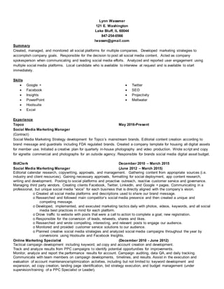 Lynn Wassmer
121 E. Washington
Lake Bluff, IL 60044
847-254-0566
lwassm@gmail.com
Summary
Created, managed, and monitored all social platforms for multiple companies. Developed marketing strategies to
accomplish company goals. Responsible for the decision to post all social media content. Acted as company
spokesperson when communicating and leading social media efforts. Analyzed and reported user engagement using
multiple social media platforms. Local candidate who is available to interview at request and is available to start
immediately.
Skills
 Google +
 Facebook
 Insights
 PowerPoint
 Hootsuite
 Twitter
 SEO
 Projectivity
 Meltwater
 Excel
Experience
Topco May 2016-Present
Social Media Marketing Manager
(Contract)
Social Media Marketing Strategy development for Topco’s mainstream brands. Editorial content creation according to
brand message and guardrails including FDA regulated brands. Created a company template for housing all digital assets
for member use. Initiated a creative plan for quarterly in-house photography and video production. Wrote script and copy
for vignette commercial and photographs for an outside agency. Responsible for brands social media digital asset budget.
BidClerk December 2010 – March 2015
Social Media Marketing Manager (June 2012 – March 2015)
Editorial calendar research, copywriting, approvals, and management. Gathering content from appropriate sources (i.e.
industry and client resources). Gaining necessary approvals, formatting for social deployment, app content research,
writing and development. Posting to social platforms and proactive outreach, reactive customer service and governance.
Managing third party vendors. Creating clients Facebook, Twitter, LinkedIn, and Google + pages. Communicating in a
professional, but unique social media “voice” for each business that is directly aligned with the company’s vision.
o Created all social media platforms and descriptions used to share our brand message.
o Researched and followed main competitor’s social media presence and then created a unique and
competing message.
o Developed, implemented, and executed marketing tactics daily with photos, videos, keywords, and all social
media best practices in mind for each platform.
o Drove traffic to website with posts that were a call to action to complete a goal; new registration.
o Responsible for the conversion of leads, retweets, shares and likes.
o Researched and wrote compelling, interesting, and relevant posts to engage our audience.
o Monitored and provided customer service solutions to our audience.
o Planned creative social media strategies and analyzed social media campaigns throughout the year by
conversions using Hootsuite and Facebook Insights.
Online Marketing Specialist (December 2010 - June 2012)
Tactical campaign development including keyword, ad copy and account creation and development.
Track and analyze results from PPC campaigns to identify potential opportunities for improvements.
Monitor, analyze and report the performance results for account. Campaign auditing, data QA, and daily tracking.
Communicate with team members on campaign developments, timelines, and results. Assist in the execution and
evaluation of account maintenance/optimization activities, including but not limited to: keyword development and
expansion, ad copy creation, landing page identification, bid strategy execution, and budget management (under
supervision/training of a PPC Specialist or Leader).
 