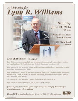 A Memorial for
Lynn R.Williams
Saturday
June 21, 2014
10:30 a.m.
Westin Bristol Place
Toronto Airport
950 Dixon Road
Toronto
Join us on June 21 to celebrate Lynn’s exceptional life and his legacy that will inspire
generations to come. All are welcome.
Please RSVP to Karolina Iron by June 13 at 416-544-5951,kiron@usw.ca.
Lynn R.Williams - A Legacy
LynnWilliams was a visionary, a leader and an organizer who moved people to action. Lynn’s conviction
and empathy advanced the fight for justice and dignity in Canada and around the world.
Lynn improved the lives of countless ordinary working people through his relentless campaigning for labour,
political and economic progressive change.
Lynn proved himself a giant of the trade union movement.The first-ever Canadian elected as International
President of the United Steelworkers, he resolutely and skillfully led the union through labour’s toughest
times in post-war North America.
An Officer of the Order of Canada, Lynn was loved by many and respected by all.
Lynn lived by his creed on behalf of the fight for justice: One Day Longer.
<sru-sdr, cope-sepb 343>
 