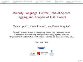Introduction Irish Language in Social Media Irish Twitter POS tagging Experiments Analysis and Conclusion
Minority Language Twitter: Part-of-Speech
Tagging and Analysis of Irish Tweets
Teresa Lynn1,2, Kevin Scannell3, and Eimear Maguire1
1ADAPT Centre, School of Computing, Dublin City University, Ireland
2Department of Computing, Macquarie University, Sydney, Australia
3Department of Mathematics and Computer Science, St. Louis University, USA
31st July 2015
1 / 27
 