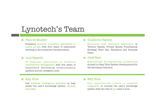 Lynotech’s Team
¤    Paul de Mulder
                                 ¤    Guillermo Ramos
      Freelance business consultant specialized in          Economist with extensive experience in
      media groups with four years of experience            Venture Capital, Private Equity, Fundraising,
      working in the industries transformation.
            Strategy, Start Ups, Valuations and Business
                                                            Plans.

¤    Luis Fajardo
                                   ¤    José Rizo
      IT Engineer specialized in Software                   Experienced IT/engineering professional
      Development Management with ﬁve years of              focused on Real Time System developments for
      experience developing communication                   the Aerospace Industry.
      systems and air navigation aids.


¤    Key Hire:
                                      ¤    Key Hire:
      One Artiﬁcial Intelligence Specialist to help         Two experienced coders in systems
      polish the user’s knowledge system. Already           integration to connect the user’s knowledge
      Identiﬁed.
                                           system with the rest of Lynotech’s tools.
 