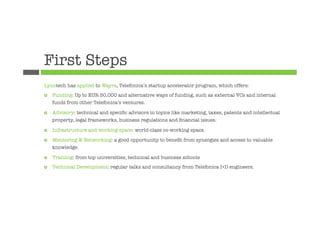First Steps
Lynotech has applied to Wayra, Telefonica’s startup accelerator program, which offers:
¤    Funding: Up to EUR 50,000 and alternative ways of funding, such as external VCs and internal
      funds from other Telefonica’s ventures.

¤    Advisory: technical and speciﬁc advisors in topics like marketing, taxes, patents and intellectual
      property, legal frameworks, business regulations and ﬁnancial issues.

¤    Infrastructure and working space: world-class co-working space.

¤    Mentoring & Networking: a good opportunity to beneﬁt from synergies and access to valuable
      knowledge.

¤    Training: from top universities, technical and business schools
¤    Technical Development: regular talks and consultancy from Telefonica I+D engineers.
 