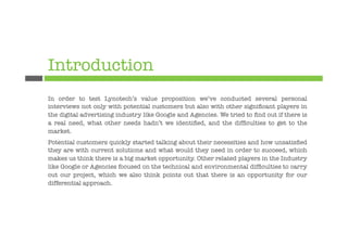 Introduction
In order to test Lynotech’s value proposition we’ve conducted several personal
interviews not only with potential customers but also with other signiﬁcant players in
the digital advertising industry like Google and Agencies. We tried to ﬁnd out if there is
a real need, what other needs hadn’t we identiﬁed, and the difﬁculties to get to the
market.
Potential customers quickly started talking about their necessities and how unsatisﬁed
they are with current solutions and what would they need in order to succeed, which
makes us think there is a big market opportunity. Other related players in the Industry
like Google or Agencies focused on the technical and environmental difﬁculties to carry
out our project, which we also think points out that there is an opportunity for our
differential approach. 

 