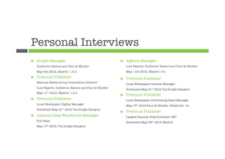 Personal Interviews
¤    Google Manager
                                     ¤    Agency Manager
      Guillermo Ramos and Paul de Mulder
                       Luis Fajardo, Guillermo Ramos and Paul de Mulder
      May 4th 2012, Madrid. 1,5 h.
                             May 11th 2012, Madrid. 4 h.
¤    Premium Publisher
                                  ¤ 
                                                                
                                                                Premium Publisher
      National Media Group Corporative Director
                
                                                                Local Newspaper General Manager
      Luis Fajardo, Guillermo Ramos and Paul de Mulder
                                                                Scheduled May 21st 2012 Via Google Hangout
      May   11th   2012, Madrid. 1,5 h.
                                                          ¤    Premium
                                                                
           Publisher
¤    Premium Publisher
                                        Local Newspaper Advertising Sales Manager
      Local Newspaper Digital Manager
                          May 17th 2012 Paul de Mulder, Valladolid. 1h
      Scheduled May 21st 2012 Via Google Hangout
                                                          ¤    Premium Publisher
¤    Amazon Data Warehouse Manager
                            Largest Spanish Blog Publisher CEO
      Full team
                                                Scheduled May 23rd 2012 Madrid
      May 17st 2012, Via Google Hangout
 