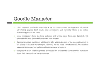 Google Manager
¨    Local premium publishers may have a big opportunity with our approach: big online
      advertising players don’t reach local advertisers and currently there is no online
      advertising product for them. 

¨    Local newspapers have the local audience and a local sales force, and Lynotech will
      provide them with products suitable for local market.

¨    National premium publishers will have to ﬁght against the rest of the players involved in
      the online ad market (for example AdSense) for the same advertisers and with inferior
      targeting technology but higher quality advertising inventory.

¨    The project is not technically easy, specially if we consider to allow different customers
      share their data to drive higher incomes.




 