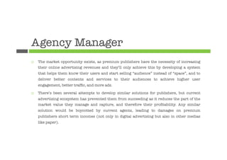 Agency Manager
¨    The market opportunity exists, as premium publishers have the necessity of increasing
      their online advertising revenues and they’ll only achieve this by developing a system
      that helps them know their users and start selling “audience” instead of “space”, and to
      deliver better contents and services to their audiences to achieve higher user
      engagement, better trafﬁc, and more ads.

¨    There’s been several attempts to develop similar solutions for publishers, but current
      advertising ecosystem has prevented them from succeeding as it reduces the part of the
      market value they manage and capture, and therefore their proﬁtability. Any similar
      solution would be boycotted by current agents, leading to damages on premium
      publishers short term incomes (not only in digital advertising but also in other medias
      like paper).
 