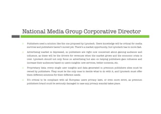National Media Group Corporative Director
¨    Publishers need a solution like the one proposed by Lynotech. Users knowledge will be critical for media
      survival and publishers haven’t moved yet. There’s a market opportunity, but Lynotech has to move fast.

¨    Advertising market is depressed, so publishers are right now concerned about gaining audience and
      inﬂuence, as these will be the drivers for revenues when the market grows and the economic crisis is
      over. Lynotech should not only focus on advertising but also on helping publishers gain inﬂuence and
      increase their audiences based on users insights: new services, better contents, etc.

¨    Proprietary data: every single user insights and data generated in premium publishers sites must be
      owned by publishers. They must be the only ones to decide what to do with it, and Lynotech must offer
      them different solutions for their different needs.

¨    It’s critical to be compliant with all European users privacy laws, or even more strict, as premium
      publishers brand could be seriously damaged in case any privacy scandal takes place.


 