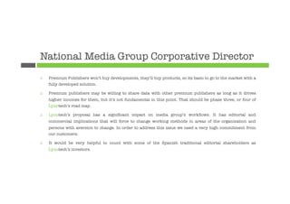 National Media Group Corporative Director
¨    Premium Publishers won’t buy developments, they’ll buy products, so its basic to go to the market with a
      fully developed solution.

¨    Premium publishers may be willing to share data with other premium publishers as long as it drives
      higher incomes for them, but it’s not fundamental in this point. That should be phase three, or four of
      Lynotech’s road map.

¨    Lynotech’s proposal has a signiﬁcant impact on media group’s workﬂows. It has editorial and
      commercial implications that will force to change working methods in areas of the organization and
      persons with aversion to change. In order to address this issue we need a very high commitment from
      our customers.

¨    It would be very helpful to count with some of the Spanish traditional editorial shareholders as
      Lynotech’s investors.
 
