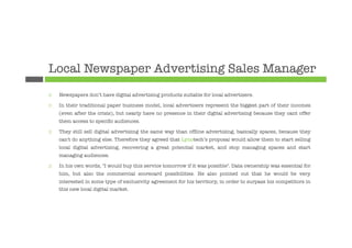Local Newspaper Advertising Sales Manager
¨    Newspapers don’t have digital advertising products suitable for local advertisers. 

¨    In their traditional paper business model, local advertisers represent the biggest part of their incomes
      (even after the crisis), but nearly have no presence in their digital advertising because they cant offer
      them access to speciﬁc audiences. 

¨    They still sell digital advertising the same way than ofﬂine advertising, basically spaces, because they
      can't do anything else. Therefore they agreed that Lynotech’s proposal would allow them to start selling
      local digital advertising, recovering a great potential market, and stop managing spaces and start
      managing audiences.

¨    In his own words, "I would buy this service tomorrow if it was possible". Data ownership was essential for
      him, but also the commercial scorecard possibilities. He also pointed out that he would be very
      interested in some type of exclusivity agreement for his territory, in order to surpass his competitors in
      this new local digital market.
 