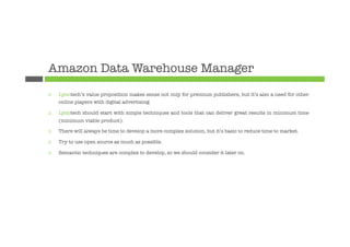 Amazon Data Warehouse Manager
¨    Lynotech’s value proposition makes sense not only for premium publishers, but it’s also a need for other
      online players with digital advertising

¨    Lynotech should start with simple techniques and tools that can deliver great results in minimum time
      (minimum viable product).

¨    There will always be time to develop a more complex solution, but it’s basic to reduce time to market.

¨    Try to use open source as much as possible.

¨    Semantic techniques are complex to develop, so we should consider it later on.
 