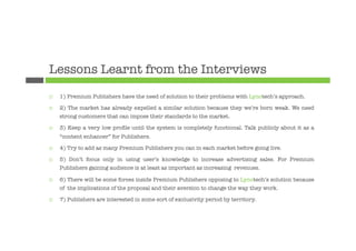 Lessons Learnt from the Interviews
¨    1) Premium Publishers have the need of solution to their problems with Lynotech’s approach.

¨    2) The market has already expelled a similar solution because they we’re born weak. We need
      strong customers that can impose their standards to the market.

¨    3) Keep a very low proﬁle until the system is completely functional. Talk publicly about it as a
      “content enhancer” for Publishers.

¨    4) Try to add as many Premium Publishers you can in each market before going live.

¨    5) Don’t focus only in using user’s knowledge to increase advertising sales. For Premium
      Publishers gaining audience is at least as important as increasing revenues.

¨    6) There will be some forces inside Premium Publishers opposing to Lynotech’s solution because
      of the implications of the proposal and their aversion to change the way they work.

¨    7) Publishers are interested in some sort of exclusivity period by territory.
 