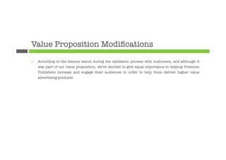 Value Proposition Modiﬁcations
¨    According to the lessons learnt during the validation process with customers, and although it
      was part of our value proposition, we’ve decided to give equal importance to helping Premium
      Publishers increase and engage their audiences in order to help them deliver higher value
      advertising products. 








 