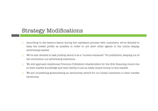 Strategy Modiﬁcations
¨    According to the lessons learnt during the validation process with customers, we’ve decided to
      keep the lowest proﬁle as possible in order to not alert other agents in the online display
      advertising market.

¨    We’ve also decided to talk publicly about it as a “content enhancer” for publishers, keeping out of
      the conversion our advertising intentions.

¨    We will approach traditional Premium Publishers shareholders for the ﬁrst ﬁnancing round due
      to their market knowledge and their ability to act as really smart money in this market.

¨    We are considering guaranteeing an exclusivity period for our initial customers in their market
      territories.




 