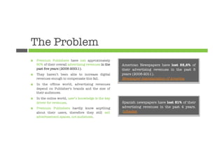 The Problem
¤    Premium Publishers have lost approximately
      50% of their overall advertising revenues in the   American Newspapers have lost 55,6% of
      past ﬁve years (2006-20011).
                      their advertising revenues in the past 5
¤    They haven’t been able to increase digital         years (2006-2011).
      revenues enough to compensate this fall.
          Newspaper Assosiaciation of America
¤    In the ofﬂine world, advertising revenues
      depend on Publisher’s brands and the size of
      their audiences. 
¤    In the online world, user’s knowledge is the key
      driver for revenues.
                              Spanish newspapers have lost 51% of their
¤    Premium Publishers hardly know anything            advertising revenues in the past 4 years.
      about their users, therefore they still sell       Infoadex
      advertisement spaces, not audiences.
 