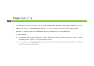 Conclusions
¨    The market opportunity exists, but we have to move fast. We have time, but we need to hurry up.

¨    We will pursue Lynotech’s value proposition for the OEP, and hopefully for the real market.

¨    We need to keep a low proﬁle strategy to avoid other agent’s countermeasures.

¨    In early stages: 
      ¤    our solution will be primary focused in tools integration instead of development in order to reduce
            costs and time to market (minimum viable product).

      ¤    we will focus on helping publishers know and understand their users to increase their audience
            rather than in advertising sales.
 