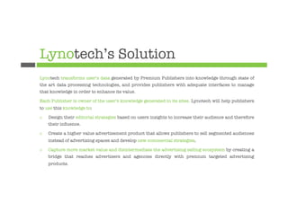 Lynotech’s Solution
Lynotech transforms user’s data generated by Premium Publishers into knowledge through state of
the art data processing technologies, and provides publishers with adequate interfaces to manage
that knowledge in order to enhance its value.

Each Publisher is owner of the user’s knowledge generated in its sites. Lynotech will help publishers
to use this knowledge to:

¨    Design their editorial strategies based on users insights to increase their audience and therefore
      their inﬂuence.

¨    Create a higher value advertisement product that allows publishers to sell segmented audiences
      instead of advertising spaces and develop new commercial strategies.

¨    Capture more market value and disintermediate the advertising selling ecosystem by creating a
      bridge that reaches advertisers and agencies directly with premium targeted advertising
      products.


 