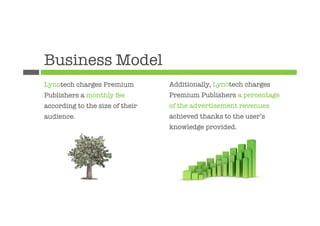 Business Model
Lynotech charges Premium         Additionally, Lynotech charges
Publishers a monthly fee         Premium Publishers a percentage
according to the size of their   of the advertisement revenues
audience.
                       achieved thanks to the user’s
                                 knowledge provided.

                                 
 