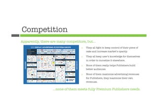 Competition
Apparently, there are many competitors, but…
                                    ¨    They all ﬁght to keep control of their piece of
                                          cake and increase market’s opacity.

                                    ¨    They all keep user’s knowledge for themselves
                                          in order to monetize it elsewhere.

                                    ¨    None of them really helps Publishers build
                                          better audiences.

                                    ¨    None of them maximize advertising revenues
                                          for Publishers, they maximize their own
                                          revenues.


                   …none of them meets fully Premium Publishers needs.
 