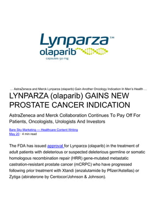 … AstraZeneca and Merck Lynparza (olaparib) Gain Another Oncology Indication In Men’s Health …
LYNPARZA (olaparib) GAINS NEW
PROSTATE CANCER INDICATION
AstraZeneca and Merck Collaboration Continues To Pay Off For
Patients, Oncologists, Urologists And Investors
Bare Sky Marketing — Healthcare Content Writing
May 20 · 4 min read
The FDA has issued approval for Lynparza (olaparib) in the treatment of
adult patients with deleterious or suspected deleterious germline or somatic
homologous recombination repair (HRR) gene-mutated metastatic
castration-resistant prostate cancer (mCRPC) who have progressed
following prior treatment with Xtandi (enzalutamide by Pfizer/Astellas) or
Zytiga (abiraterone by Centocor/Johnson & Johnson).
 