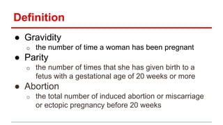 Definition
● Gravidity
o the number of time a woman has been pregnant
● Parity
o the number of times that she has given birth to a
fetus with a gestational age of 20 weeks or more
● Abortion
o the total number of induced abortion or miscarriage
or ectopic pregnancy before 20 weeks
 