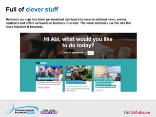 Full of clever stuff
Members can sign into their personalised dashboard to receive tailored news, events,
contracts and offers all based on business interests. The more members use the site the
more intuitive it becomes.
 