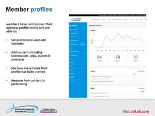 Member profiles
Members have control over their
business profile online and are
able to:
• Set preferences and add
interests
• Add content including
testimonials, jobs, events &
contracts
• See how many times their
profile has been viewed
• Measure how content is
performing
 