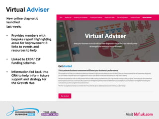 Virtual Adviser
New online diagnostic
launched
last week:
• Provides members with
bespoke report highlighting
areas for improvement &
links to events and
resources to help
• Linked to ERDF/ ESF
funding schemes
• Information fed back into
CRM to help inform future
support and strategy for
the Growth Hub
 