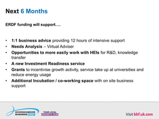 Next 6 Months
ERDF funding will support….
• 1:1 business advice providing 12 hours of intensive support
• Needs Analysis – Virtual Adviser
• Opportunities to more easily work with HEIs for R&D, knowledge
transfer
• A new Investment Readiness service
• Grants to incentivise growth activity, service take up at universities and
reduce energy usage
• Additional Incubation / co-working space with on site business
support
 