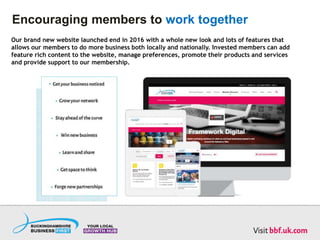 Encouraging members to work together
Our brand new website launched end in 2016 with a whole new look and lots of features that
allows our members to do more business both locally and nationally. Invested members can add
feature rich content to the website, manage preferences, promote their products and services
and provide support to our membership.
 