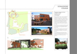 DONALDSONS
                             COLLEGE

                Donaldsons College for the Deaf,
                Linlithgow, Scotland
                Residential Block
                ‘In the Garden’
                The concept for the campus residential
                building w as to draw on the nature of
                the site. The idea w as to make this little
                building an object in the garden. I t w as
                felt that a separate building w ould giv e
                the residential building an indiv idual
                identity and the students w ould treat
                this as a home rather than part of the
                school, unlike the prev ious Donaldsons
                College.
                The scale of the residential building w as
                very important as it w ould be occupied
                by children and it should feel homely
                and w arm.
                View s from the building w ere important
                as a sensory engagement w ith nature
                w ould help the students in their day to
                day life.
                The residential block also had to be a
                secure and safe env ironment for the
                students and therefore the main access
Main Entrance   point w as ov erlooked by the main
                school.
 
