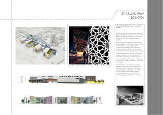 ST PAUL’S WAY
              SCHOOL

St Paul’s Way School, Tower Hamlets,
London.


The head teacher of the existing school
had v ery definite ideas on how the new
school should be run and our concept
tried to reflect this as effectiv ely as
possible.
The concept of the school w as based
on a large spine w all that w ould run the
length of the school splitting the
community facilities to the front and
public façade of the school from the
more priv ate teaching pods to the rear.
The brief suggested that the curricular
subjects be split into categories and
that each year group should hav e its
ow n separate teaching area. This w as
resolv ed by creating the teaching pods
to the rear.
We decided to draw on the I slamic
influences from the community and
apply this to the main façade and to
the rear of the teaching pods in the
form of a patterned mesh screen,
similar proposal to that of the UAE
pav ilion designed by Foster & Partners.
 
