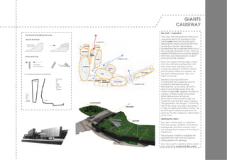 GIANTS
                 CAUSEWAY
the myth – inspiration.
‘One day, the Irish giant Finn MacCool
was going about his business on the
north coast when the Scottish giant
Benandoner began taunting him from
across the channel. Benandoner
shouted that he would beat MacCool if
he could get his hands on him. Then he
added that MacCool would be spared
that fate, since Benandoner couldn’t
swim across the channel.
MacCool began tearing large chunks
from the cliffs and pushing them into
the ocean bed, building a sturdy
causeway between Northern Ireland
and Scotland. When he finished, he
shouted to Benandoner: “Now you
have no excuse.”
But MacCool was tired from
constructing the causeway and he
wanted to rest before facing
Benandoner, so he came up with a
plan to buy himself some time. He
made a large crib, disguised himself as
a baby, climbed inside and waited.
When Benandoner arrived at
MacCool’s house ready to fight, he
found the crib with the “baby” inside it.
“My goodness,” he thought. “If this is the
size of the baby, how big is the father?”
In fear of meeting the baby’s father, the
Scottish giant turned around and ran
back across the causeway, destroying it
as he went.’
defining the vision.
The v isitor centre drew it’s inspiration
from the unique coastline of this World
Heritage site and the romantic myth
surrounding the formation of the Giant’s
Causew ay.
The proposal created a tangible link
betw een the myth and the science
uniting giants w ith geology.
Our v ision w as to create a v isitor centre
that united the cradle and the coast.
 