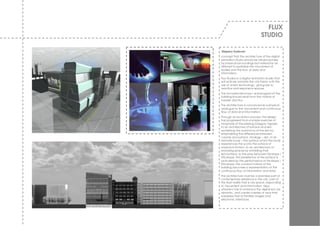 FLUX
                                 STUDIO

‘Slippery Surfaces’
concept that the architecture of the digital
animation studio should be influenced less
by physical surroundings but instead by an
attempt to spatialize the mov ement of
bodies and the flow of data and
information.
Flux Studios is a digital animation studio that
w ill activ ely animate the city fabric w ith the
use of ‘smart technology’, giv ing rise to
reactive and responsiv e spaces.
The form/skin/structure/ and program of the
building should result from the notions of
transfer and flux.
The architecture is conceiv ed as a physical
analogue to the mov ement and continuous
flow of data and information.
Through an ev olution process, the design
has progressed from a simple exercise of
morphosis of the existing Glasgow façade,
to an architecture of surface and skin;
reclaiming the autonomy of the skin by
emphasising the differences betw een
v olume and surface. Analogy – skin of an
animate body – the surface w hich the body
experiences the w orld, the surface of
maximum friction, to an architecture of
enclosing spaces by enfolding that
skin/surface, to the play betw een I Nv elope /
ENv elope; the persistence of the surface is
activ ated by the performance of I Nv elope /
ENv elope, the constant nature of the
building becomes a representation of the
continuous flow of information and data.
The architecture must be a seamless part of
contemporary existence in the city, part of
the fluid reality that is city space, responding
to mov ement and information. New
urbanism has to embrace the digital era, be
dynamic, and create a sense of aw e that
surpasses that of familiar images and
electronic interfaces.
 