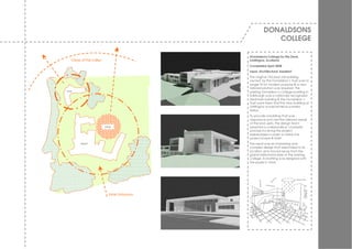 DONALDSONS
                                                        COLLEGE

                                           Donaldsons College for the Deaf,
   Views of the valley                     Linlithgow, Scotland
                                           Completed April 2008
                                           Input: Architectural Assistant
                                           The original 150-year-old building
                                           ow ned by the Donaldson’s Trust w as no
                                           longer fit for modern purpose & a new
                                           tailored solution w as required. The
live                                       existing Donaldson’s College building in
                                           Edinburgh w as a nationally recognized
                                           landmark building & the Donaldson’s
                                           Trust w ere keen that the new building at
                                           Linlithgow w ould achiev e a similar
                                           status.
                                           To prov ide a building that w as
                                           responsiv e and met the tailored needs
                                           of the end users, the design team
                         play              adopted a collaborativ e ‘charrette’
                                           process inv olv ing the project
                                           stakeholders in order to refine the
                                           project scope & brief.
         learn                             The result w as an interesting and
                                           complex design that responded to its
                                           location and mov ed aw ay from the
                                           grand institutional style of the existing
                                           college. Ev erything w as designed w ith
                                           the pupils in mind.




                           Main Entrance
 