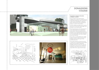 DONALDSONS
             COLLEGE

Donaldsons College for the Deaf,
Linlithgow, Scotland
The concept for the main school
building w as a series of v olumes that sat
w ithin the landscape, each capturing a
v iew to the countryside or maximum
light. These spaces w ere expressed as
‘boxes’ or ‘pods’ to the exterior.
As the building cascades dow n the site,
the v iew of it from the road is slight. Not
intrusiv e on its rural location.
The internal spaces w ere dev eloped to
hav e either physical or v isual links to
each other. This w as important as the
students hav e hearing impairments and
therefore good sight lines are important
for communication w ith other students
and teaching staff.
The nursery w as developed as a single
aspect corridor to allow the space to
be light and prov ide v iews to the
central play zone.
The main entrance to the school w as
created as an interesting double height
space and included conference
facilities w ithin the main pod. This w as
important to the school for additional
funding for the school as it is run by a
Trust rather than a gov ernment body.
 