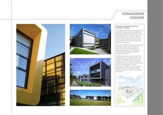 DONALDSONS
            COLLEGE

Donaldsons College for the Deaf,
Linlithgow, Scotland
The materials of the school building had
a limited neutral palette of grey brick
and grey cladding panels but this w as
interrupted at points w ith the use of
v ibrant yellow s and oranges. This w as
used to accent elements such as the
assembly hall. This helped to giv e the
extrusions a hierarchy.
The use of Kalw all to the gym hall gav e
the space a light and airy feel but
didn’t distract. When dealing w ith
hearing impairment and signing, it is
important that the light lev els are
correct and indirect.
Landscaping also played a big role in
the design as it w as hoped that, ev en
though the design of the school w as
modern and bold, the school w ould
nestle into its env ironment and become
part of the landscape. The site
contained a number of v ery mature
trees w hich w ere carefully w orked
around during the build to ensure they
remained.
 