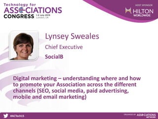 HOST SPONSOR
#ACTech15
ORGANISED BY
Chief Executive
Digital marketing – understanding where and how
to promote your Association across the different
channels (SEO, social media, paid advertising,
mobile and email marketing)
Lynsey Sweales
SocialB
 