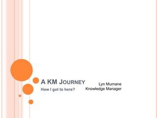 A KM JOURNEY               Lyn Murnane
    How I got to here?   Knowledge Manager




1
 