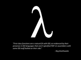 “First-class functions are a natural fit with OO, as evidenced by their presence in OO languages that aren't glorified PDP-11 assemblers with some OO stuff bolted on their side.” - Reg Braithwaite 