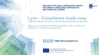 BUILDING THE LEGAL KNOWLEDGE GRAPH
FOR SMART COMPLIANCE SERVICES IN
MULTILINGUAL EUROPE
http://lynx-project.eu/
Lynx - Compliance made easy
Legal Knowledge Graph for Multilingual Compliance Services
Webinar: Lynx Services Platform (LySP) - Part 1: Overview
11/02/2021, 11.30am-12.30pm CET
 