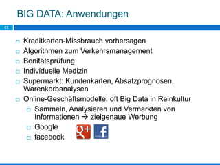 BIG DATA: Anwendungen
13
 Kreditkarten-Missbrauch vorhersagen
 Algorithmen zum Verkehrsmanagement
 Bonitätsprüfung
 Individuelle Medizin
 Supermarkt: Kundenkarten, Absatzprognosen,
Warenkorbanalysen
 Online-Geschäftsmodelle: oft Big Data in Reinkultur
 Sammeln, Analysieren und Vermarkten von
Informationen  zielgenaue Werbung
 Google
 facebook
 