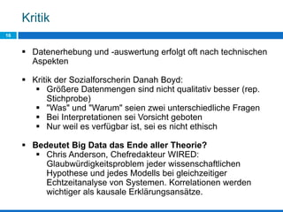 Kritik
16
 Datenerhebung und -auswertung erfolgt oft nach technischen
Aspekten
 Kritik der Sozialforscherin Danah Boyd:
 Größere Datenmengen sind nicht qualitativ besser (rep.
Stichprobe)
 "Was" und "Warum" seien zwei unterschiedliche Fragen
 Bei Interpretationen sei Vorsicht geboten
 Nur weil es verfügbar ist, sei es nicht ethisch
 Bedeutet Big Data das Ende aller Theorie?
 Chris Anderson, Chefredakteur WIRED:
Glaubwürdigkeitsproblem jeder wissenschaftlichen
Hypothese und jedes Modells bei gleichzeitiger
Echtzeitanalyse von Systemen. Korrelationen werden
wichtiger als kausale Erklärungsansätze.
 