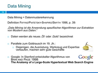 Data Mining
19
Data Mining = Datenmustererkennung
Definition FAYYAD/PIATETSKY-SHAPIRO/SMYTH 1996, p. 39:
„Data Mining ist die Anwendung spezifischer Algorithmen zur Extraktion
von Mustern aus Daten.“
 Daten werden als neues ‚Öl‘ oder ‚Gold‘ bezeichnet
 Parallele zum Goldrausch im 19. Jh.:
 Diejenigen, die Ausrüstung, Werkzeug und Expertise
verkaufen, machen sehr gute Geschäfte
 Google: In Stanford entwickelter Algorithmus von
BRIN AND PAGE 1998:
The Anatomy of a Large-Scale Hypertextual Web Search Engine
 