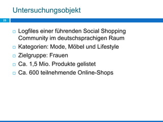 Untersuchungsobjekt
25
 Logfiles einer führenden Social Shopping
Community im deutschsprachigen Raum
 Kategorien: Mode, Möbel und Lifestyle
 Zielgruppe: Frauen
 Ca. 1,5 Mio. Produkte gelistet
 Ca. 600 teilnehmende Online-Shops
 