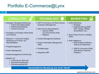 3
Portfolio E-Commerce@Lynx
CONSULTING TECHNOLOGY MARKETING
 Strategie-/ Managementberatung:
 Online-Geschäftsmodelle
 Multichannel-Retailing
 Social Commerce
 Konzeption und Design Online-Shop
und Features
 Research + Consumer Insights
(Erhebung von Primär- und
Sekundärdaten)
 Projektmanagement
 Interim Management
 Partnermanagement (Full Service)
 SMART UP:
 Coaching von Start-ups
 Business Development
 Gründercoaching KfW
 SAP E-Commerce und Web Channel
Experience Management
 Open Source Shop-Systeme:
• Apache OFBiz/
Lynx eCommerce Suite
• Magento
 Content-Management-Systeme
 Product Information Management
(PIM)
 Portallösungen
 Integration ERP
 Online-Marketing
 Strategie
 Implementierung (SEM,
SEO, Display, Affiliate,
Social Media, etc.)
 Shop-Check (Technik, Usability,
CRO)
 Web Intelligence:
 Web Analytics (Software,
Testing und Reporting)
 CRM E-Commerce (CRM,
Data Mining, Predictive
Analytics)
Ganzheitliche Beratung aus einer Hand!
www.lynx-ecommerce.de
 