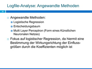 Logfile-Analyse: Angewandte Methoden
32
 Angewandte Methoden:
 Logistische Regression
 Entscheidungsbaum
 Multi Layer Perceptron (Form eines Künstlichen
Neuronalen Netzes)
 Fokus auf logistischer Regression, da hiermit eine
Bestimmung der Wirkungsrichtung der Einfluss-
größen durch die Koeffizienten möglich ist
 