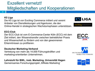 4
Exzellent vernetzt!
Mitgliedschaften und Kooperationen
K5 Liga
Die K5 Liga ist von Exciting Commerce initiiert und vereint
Anbieter von Dienstleistungen und Agenturen, die den
Online-Handel in strategischen Wachstumsphasen unterstützen.
ECC-Club
Der ECC-Club ist vom E-Commerce-Center Köln (ECC) mit dem
Ziel initiiert, den Wissenstransfer zwischen betrieblicher Praxis
und Wissenschaft zu fördern und von den gewonnenen
Erkenntnissen zu profitieren.
Deutscher Marketing-Verband
Vertretung von mehr als 14.000 Führungskräften und
marketing-orientierten Unternehmen.
Lehrstuhl für BWL, insb. Marketing, Universität Hagen
Gemeinsames Forschungsprojekt ‚Affiliate Marketing‘
 